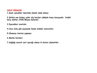 ZAYIF YÖNLERİ 
1.Gazlı içecekler üzerinde önemli odak olması 
2.Şirket,son birkaç yıldır dış borçlar yüküyle karşı karşıyadır. Vadeli 
borç miktarı 2700 Milyon Dolardır. 
3.İçecekleri sınırlıdır. 
4.Coca Cola gibi piyasada ikame ürünler mevcuttur. 
5.Olumsuz tanıtım yapması 
6.Marka hataları 
7.Sağlığa zararlı asit içeceği olması 8.Asılsız söylentiler 
 
