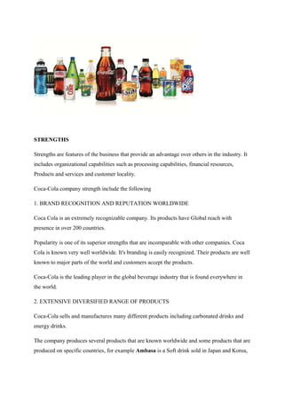 STRENGTHS
Strengths are features of the business that provide an advantage over others in the industry. It
includes organizational capabilities such as processing capabilities, financial resources,
Products and services and customer locality.
Coca-Cola company strength include the following
1. BRAND RECOGNITION AND REPUTATION WORLDWIDE
Coca Cola is an extremely recognizable company. Its products have Global reach with
presence in over 200 countries.
Popularity is one of its superior strengths that are incomparable with other companies. Coca
Cola is known very well worldwide. It's branding is easily recognized. Their products are well
known to major parts of the world and customers accept the products.
Coca-Cola is the leading player in the global beverage industry that is found everywhere in
the world.
2. EXTENSIVE DIVERSIFIED RANGE OF PRODUCTS
Coca-Cola sells and manufactures many different products including carbonated drinks and
energy drinks.
The company produces several products that are known worldwide and some products that are
produced on specific countries, for example Ambasa is a Soft drink sold in Japan and Korea,
 
