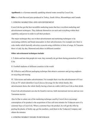 Apollinaris is a German naturally sparkling mineral water owned by Coca-Cola,
Bibo is a Fruit flavored juice produced in Turkey, South Africa, Mozambique and Canada.
3. STRONG MARKETING AND ADVERTISEMENT
Coca-Cola has got the best incredible marketing teams that have excellent marketing and
advertisement techniques. They dedicate themselves on each and everything within their
capability and power in order to sell their products.
The major technique they use in their advertisement and marketing techniques is by
associating celebrity and brand amassadors in their advertisement, For example now there is
coke studio which basically advertise cocacola using celebrities in form of songs, In Tanzania
there is Lady Jay dee, Diamond and others in different countries
Other advertisement techniques include
I. T-shirts and hats that people do wear, they normally do get them during promotion of Coca-
Cola
II. Football stadiums of different countries in the world
III. Effective and efficient packaging technique that attracts customers and giving emphasis
on recycling and reusing
IV. Televisions and radios advertisement. For example there was this advertisement of Coca-
Cola on TV which identifies Coca-Cola as a beverage for the whole family; this
advertisement shows the whole family having a feast on a table with Coca-Cola as their drink.
Coca-Cola advertisement can also be found in movies, both international movies and our own
Tanzanian movies.
Also In Dar es salam one of the marketing technique used by Coca-Cola to encourage
consumption of its product is the acquisition of free call time minutes for Vodacom users if a
customer buys a Coca-Cola. When a customer buys the product, he will get the offer by
peeling the plastic of bottle cap, get the numbers, send them to the Vodacom Company and
obtain the minutes.
4 .STRONG MARKET SHARE IN BEVERAGE
 