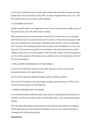Coca-Cola is considered to be the world largest market share that holds the largest beverage
market share in the world which is about 40%. Its major competitor Pepsi covers 31% and
the remaining shares are covered by other companies.
5. CUSTOMER LOYALITY
Another strength which is very important to Coca Cola is customer loyalty. Eighty percent of
their profit comes from 20% of their loyal customers.
Many people/families are extremely loyal to Coca Cola. It would not be rare to constantly
find bottles and cases of a product such as coke in a house. It seems that some people would
drink coke religiously like some people would drink water and milk. This is an improbable
feat. Customers will continually purchase these products, and will probably do so for a very
long time. If two parents were good Coca Cola drinkers, this will be passed down do their
children as they grow loyal to the company. With Coca Cola’s ability to sell their product all
over the world, customers will continue to buy what they know and what they like which are
the Coca Cola products.
6. WELL KNOWN SPONSORS ON IN THE WORLD
Coca-Cola are well known sponsors in the world. They have Long association with
international sports events, sponsorships etc
Coca-Cola have sponsored different Olympics games in different countries
The Coca-Cola Company is one of the longest-standing corporate partners of FIFA, Coca-
Cola is the official sponsor of Fifa World cup
7. STRONG DISTRIBUTION NETWORK
Coca-Cola has Strong and efficient supply chain network, ensuring that all the products are
available even on the most places in the world including Africa, Asia, America and Europe
markets.
It has the largest distribution network because of the demand in the market for its products.
On the other hand, due to this successful distribution network, Coca cola has been able to
command such a high market presence.
WEAKNESS
 