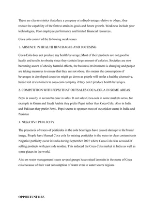 These are characteristics that place a company at a disadvantage relative to others; they
reduce the capability of the firm to attain its goals and future growth. Weakness include poor
technologies, Poor employee performance and limited financial resources..
Coca cola consist of the following weaknesses
1. ABSENCE IN HEALTH BEVERAGES AND FOCUSING
Coca-Cola does not produce any health beverage; Most of their products are not good to
health and results to obesity since they contain large amount of calories. Societies are now
becoming aware of obesity harmful effects, the business environment is changing and people
are taking measures to ensure that they are not obese, this means the consumption of
beverages in developed countries might go down as people will prefer a healthy alternative,
hence lost of customers to coca-cola company if they don’t produce health beverages.
2. COMPETITION WITH PEPSI THAT OUTSALES COCA-COLA IN SOME AREAS
Pepsi is usually in second to coke in sales. It out sales Coca-cola in some markets areas, for
example in Oman and Saudi Arabia they prefer Pepsi rather than Coca-Cola. Also in India
and Pakistan they prefer Pepsi, Pepsi seems to sponsor most of the cricket teams in India and
Pakistan
3. NEGATIVE PUBLICITY
The presences of traces of pesticides in the cola beverages have caused damage to the brand
image. People have blamed Coca cola for mixing pesticides in the water to clear contaminants
Negative publicity occur in India during September 2007 where Coca-Cola was accused of
selling products with pest side residue. This reduced the Coca-Cola market in India as well as
some places in the world.
Also on water management issues several groups have raised lawsuits in the name of Coca
cola because of their vast consumption of water even in water scarce regions
OPPORTUNITIES
 