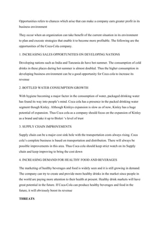 Opportunities refers to chances which arise that can make a company earn greater profit in its
business environment
They occur when an organization can take benefit of the current situation in its environment
to plan and execute strategies that enable it to become more profitable. The following are the
opportunities of the Coca-Cola company.
1. INCREASING SALES OPPORTUNITIES ON DEVELOPING NATIONS
Developing nations such as India and Tanzania do have hot summer. The consumption of cold
drinks in these places during hot summer is almost doubled. Thus the higher consumption in
developing business environment can be a good opportunity for Coca cola to increase its
revenue
2. BOTTLED WATER CONSUMPTION GROWTH
With hygiene becoming a major factor in the consumption of water, packaged drinking water
has found its way into people’s mind. Coca cola has a presence in the packed drinking water
segment though Kinley. Although Kinleys expansion is slow as of now, Kinley has a huge
potential of expansion. Thus Coca cola as a company should focus on the expansion of Kinley
as a brand and take it up to Bisleri ‘s level of trust
3. SUPPLY CHAIN IMPROVEMENTS
Supply chain can be a major cost sink hole with the transportation costs always rising. Coca
cola’s complete business is based on transportation and distribution. There will always be
possible improvements in this area. Thus Coca cola should keep strict watch on its Supply
chain and keep improving to bring the cost down
4. INCREASING DEMAND FOR HEALTHY FOOD AND BEVERAGES
The marketing of healthy beverages and food is widely seen and it is still growing in demand.
The company can try to create and provide more healthy drinks in the market since people in
the world are paying more attention to their health at present. Healthy drink markets will have
great potential in the future. If Coca-Cola can produce healthy beverages and food in the
future, it will obviously boost its revenue
THREATS
 