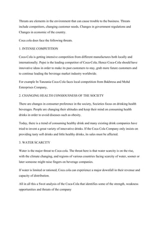 Threats are elements in the environment that can cause trouble to the business. Threats
include competitors, changing customer needs, Changes in government regulations and
Changes in economic of the country.
Coca cola does face the following threats.
1. INTENSE COMPETITION
Coca-Cola is getting intensive competition from different manufactures both locally and
internationally. Pepsi is the leading competitor of Coca-Cola; Hence Coca-Cola should have
innovative ideas in order to make its past customers to stay, grab more future customers and
to continue leading the beverage market industry worldwide.
For example In Tanzania Coca-Cola faces local competition from Bakhresa and Mohd
Enterprises Company,
2. CHANGING HEALTH CONSIOUSNESS OF THE SOCIETY
There are changes in consumer preference in the society, Societies focus on drinking health
beverages. People are changing their altitudes and keep their mind on consuming health
drinks in order to avoid diseases such as obesity.
Today, there is a trend of consuming healthy drink and many existing drink companies have
tried to invent a great variety of innovative drinks. If the Coca Cola Company only insists on
providing tasty soft drinks and little healthy drinks, its sales must be affected.
3. WATER SCARCITY
Water is the major threat to Coca cola. The threat here is that water scarcity is on the rise,
with the climate changing, and regions of various countries facing scarcity of water, sooner or
later someone might raise fingers on beverage companies.
If water is limited or rationed, Coca cola can experience a major downfall in their revenue and
capacity of distribution.
All in all this a Swot analysis of the Coca-Cola that identifies some of the strength, weakness
opportunities and threats of the company
 
