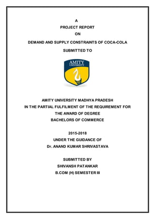 A
PROJECT REPORT
ON
DEMAND AND SUPPLY CONSTRAINTS OF COCA-COLA
SUBMITTED TO
AMITY UNIVERSITY MADHYA PRADESH
IN THE PARTIAL FULFILMENT OF THE REQUIREMENT FOR
THE AWARD OF DEGREE
BACHELORS OF COMMERCE
2015-2018
UNDER THE GUIDANCE OF
Dr. ANAND KUMAR SHRIVASTAVA
SUBMITTED BY
SHIVANSH PATANKAR
B.COM (H) SEMESTER III
 