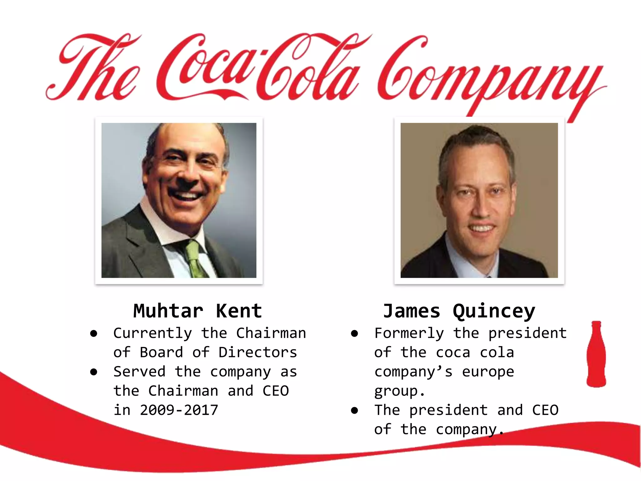 Muhtar Kent
● Currently the Chairman
of Board of Directors
● Served the company as
the Chairman and CEO
in 2009-2017
James Quincey
● Formerly the president
of the coca cola
company’s europe
group.
● The president and CEO
of the company.
 