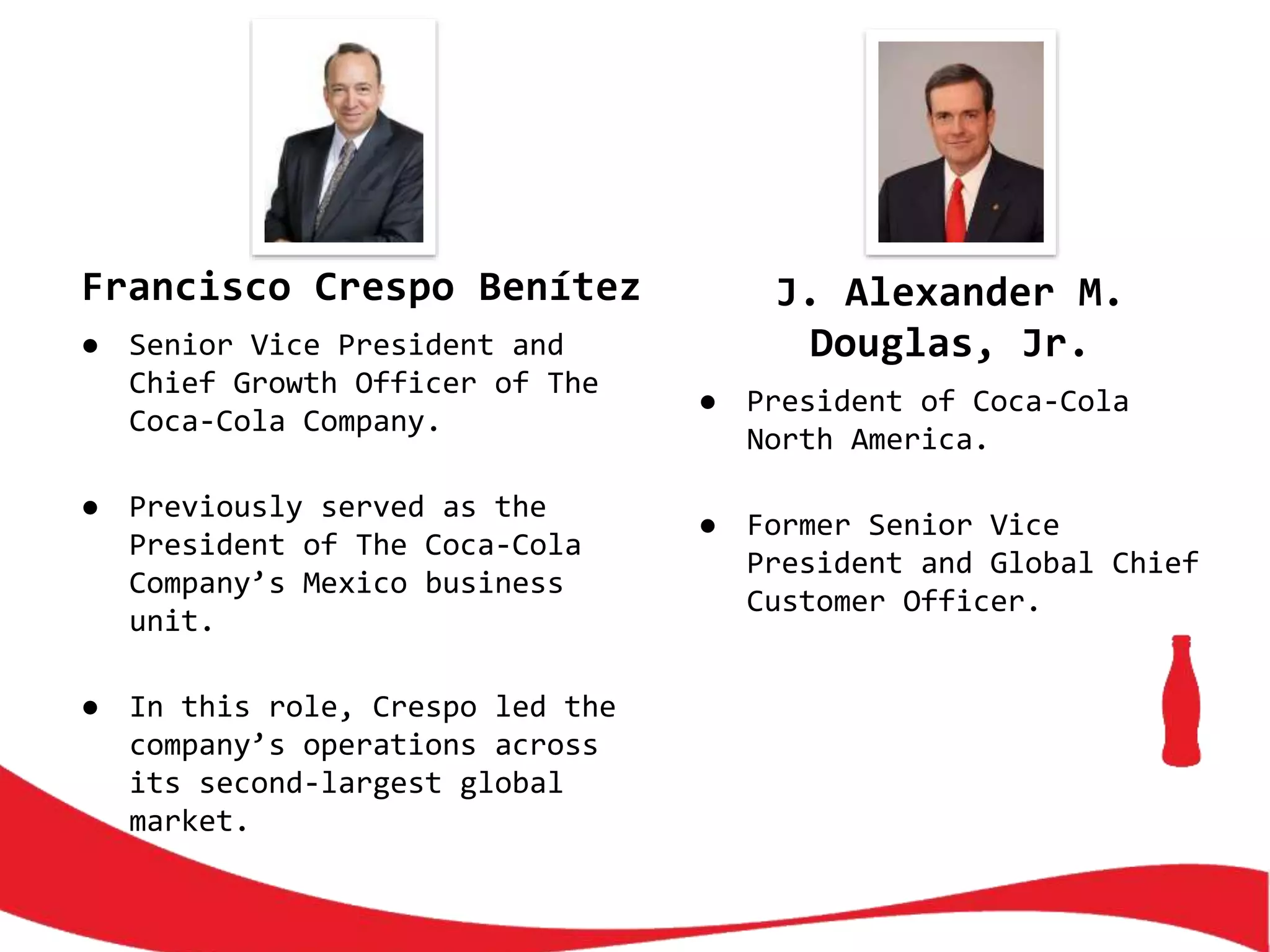 Francisco Crespo Benítez
● Senior Vice President and
Chief Growth Officer of The
Coca-Cola Company.
● Previously served as the
President of The Coca-Cola
Company’s Mexico business
unit.
● In this role, Crespo led the
company’s operations across
its second-largest global
market.
J. Alexander M.
Douglas, Jr.
● President of Coca-Cola
North America.
● Former Senior Vice
President and Global Chief
Customer Officer.
 
