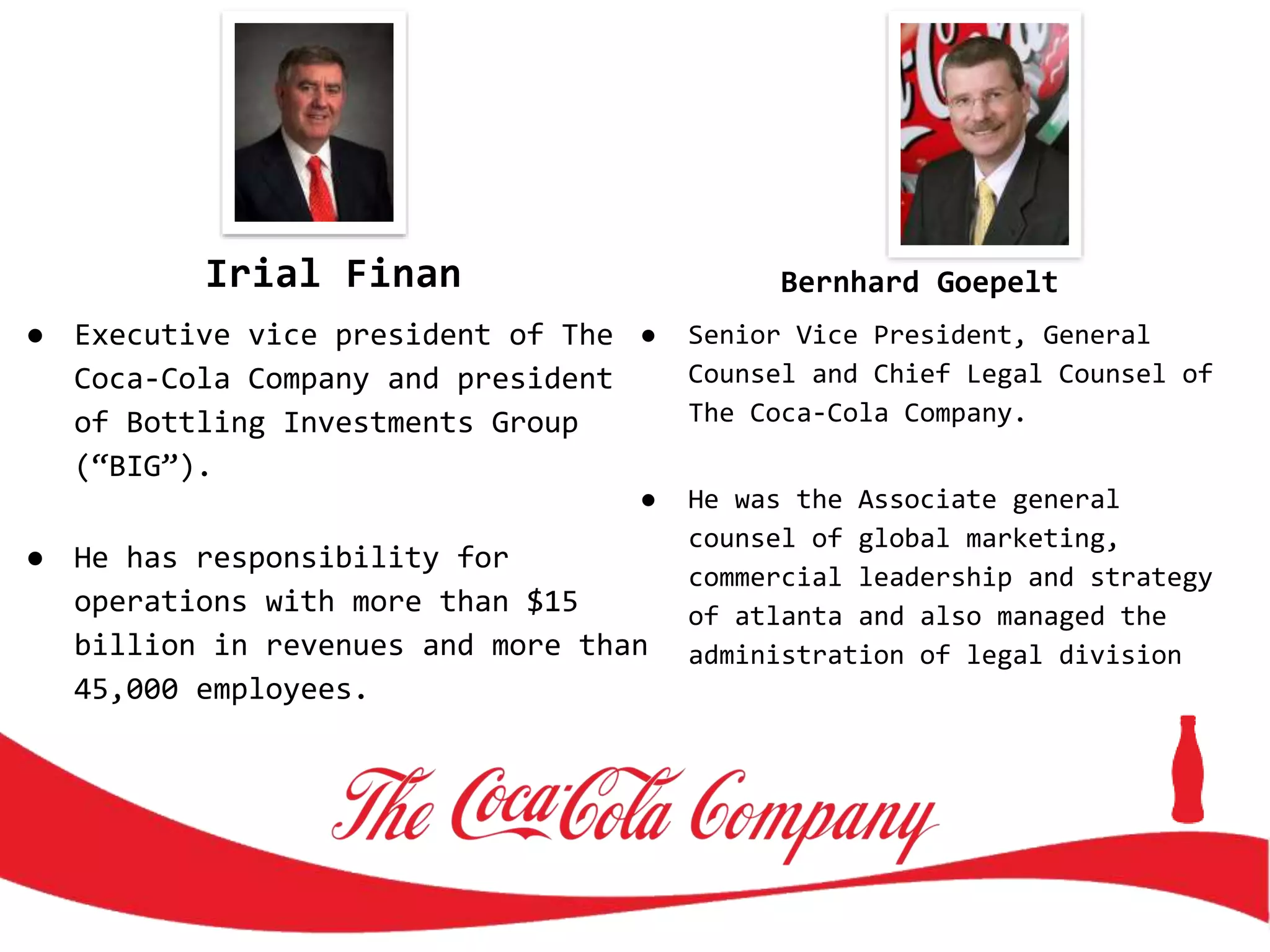 Irial Finan
● Executive vice president of The
Coca-Cola Company and president
of Bottling Investments Group
(“BIG”).
● He has responsibility for
operations with more than $15
billion in revenues and more than
45,000 employees.
Bernhard Goepelt
● Senior Vice President, General
Counsel and Chief Legal Counsel of
The Coca-Cola Company.
● He was the Associate general
counsel of global marketing,
commercial leadership and strategy
of atlanta and also managed the
administration of legal division
 