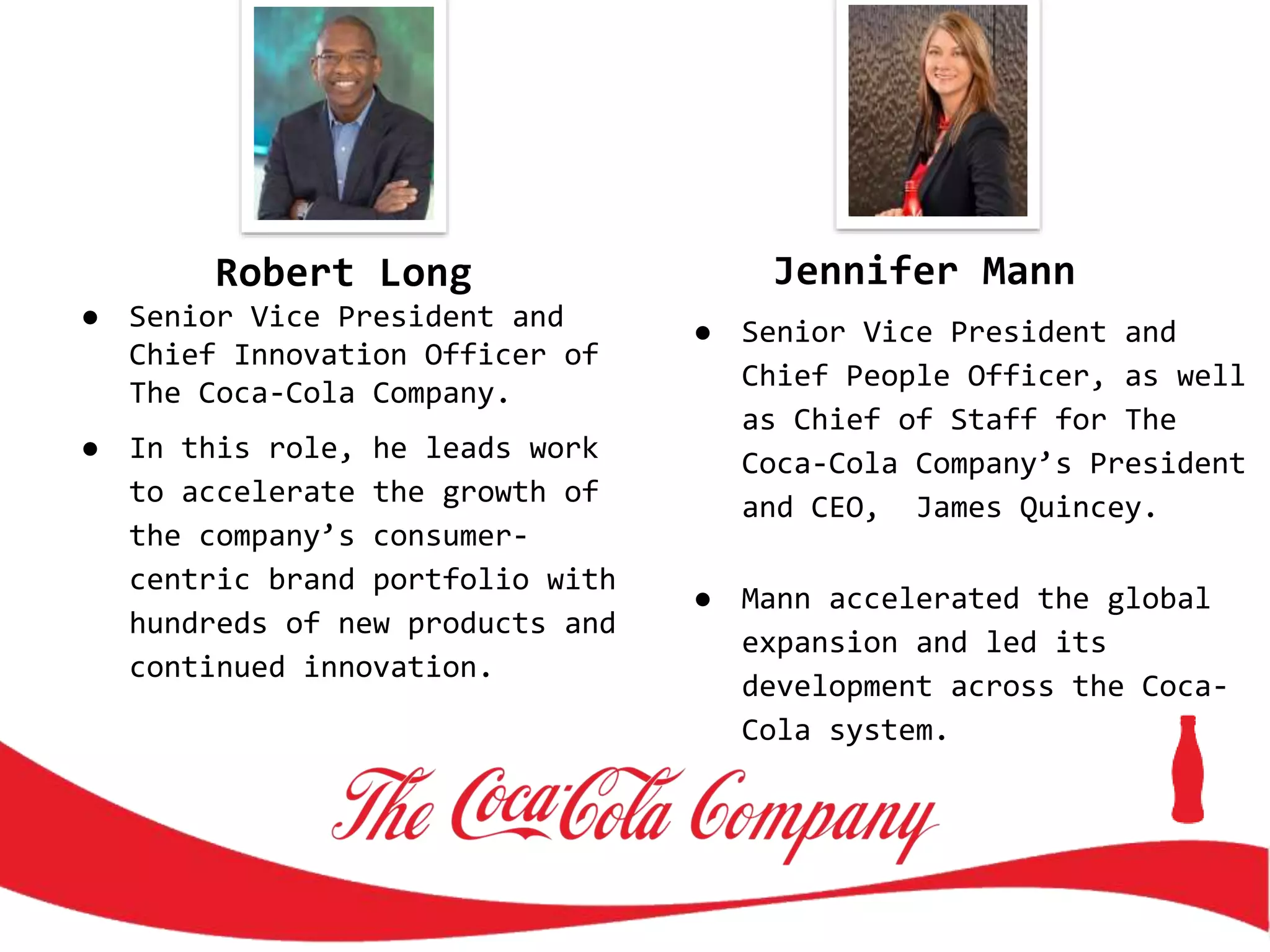 Robert Long
● Senior Vice President and
Chief Innovation Officer of
The Coca-Cola Company.
● In this role, he leads work
to accelerate the growth of
the company’s consumer-
centric brand portfolio with
hundreds of new products and
continued innovation.
Jennifer Mann
● Senior Vice President and
Chief People Officer, as well
as Chief of Staff for The
Coca-Cola Company’s President
and CEO, James Quincey.
● Mann accelerated the global
expansion and led its
development across the Coca-
Cola system.
 