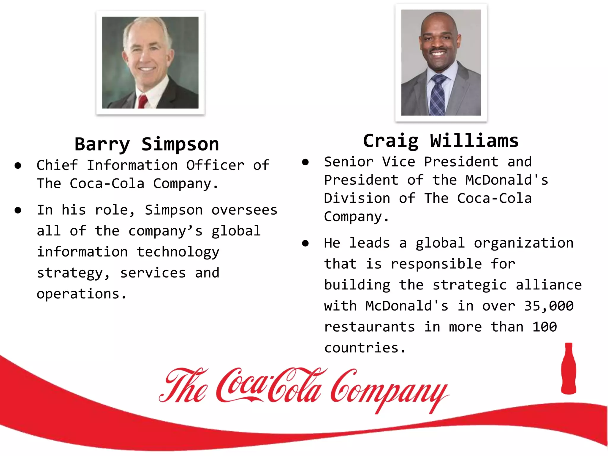 Barry Simpson
● Chief Information Officer of
The Coca-Cola Company.
● In his role, Simpson oversees
all of the company’s global
information technology
strategy, services and
operations.
Craig Williams
● Senior Vice President and
President of the McDonald's
Division of The Coca-Cola
Company.
● He leads a global organization
that is responsible for
building the strategic alliance
with McDonald's in over 35,000
restaurants in more than 100
countries.
 
