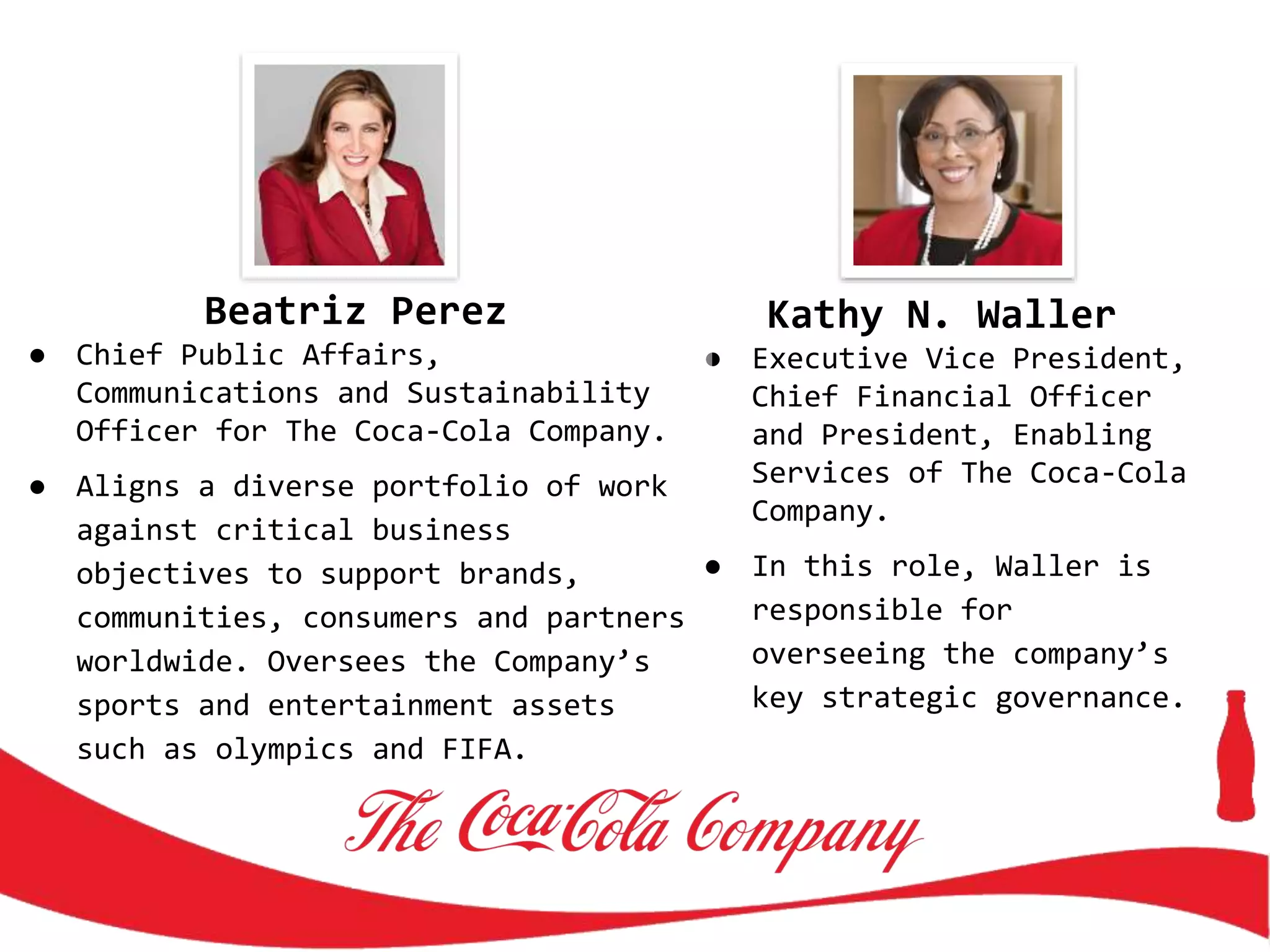Kathy N. Waller
● Executive Vice President,
Chief Financial Officer
and President, Enabling
Services of The Coca-Cola
Company.
● In this role, Waller is
responsible for
overseeing the company’s
key strategic governance.
Beatriz Perez
● Chief Public Affairs,
Communications and Sustainability
Officer for The Coca-Cola Company.
● Aligns a diverse portfolio of work
against critical business
objectives to support brands,
communities, consumers and partners
worldwide. Oversees the Company’s
sports and entertainment assets
such as olympics and FIFA.
 
