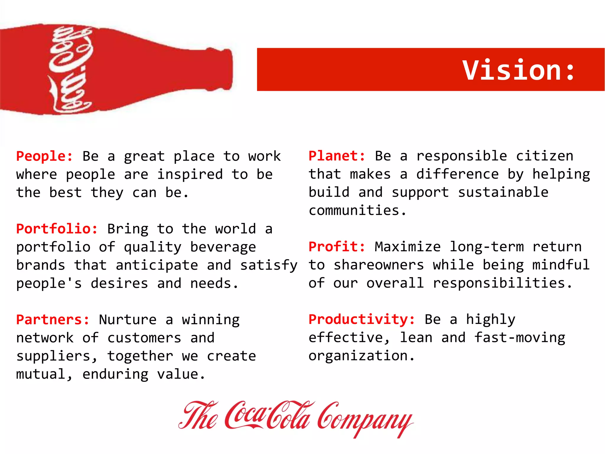 Vision:
People: Be a great place to work
where people are inspired to be
the best they can be.
Portfolio: Bring to the world a
portfolio of quality beverage
brands that anticipate and satisfy
people's desires and needs.
Partners: Nurture a winning
network of customers and
suppliers, together we create
mutual, enduring value.
Planet: Be a responsible citizen
that makes a difference by helping
build and support sustainable
communities.
Profit: Maximize long-term return
to shareowners while being mindful
of our overall responsibilities.
Productivity: Be a highly
effective, lean and fast-moving
organization.
 