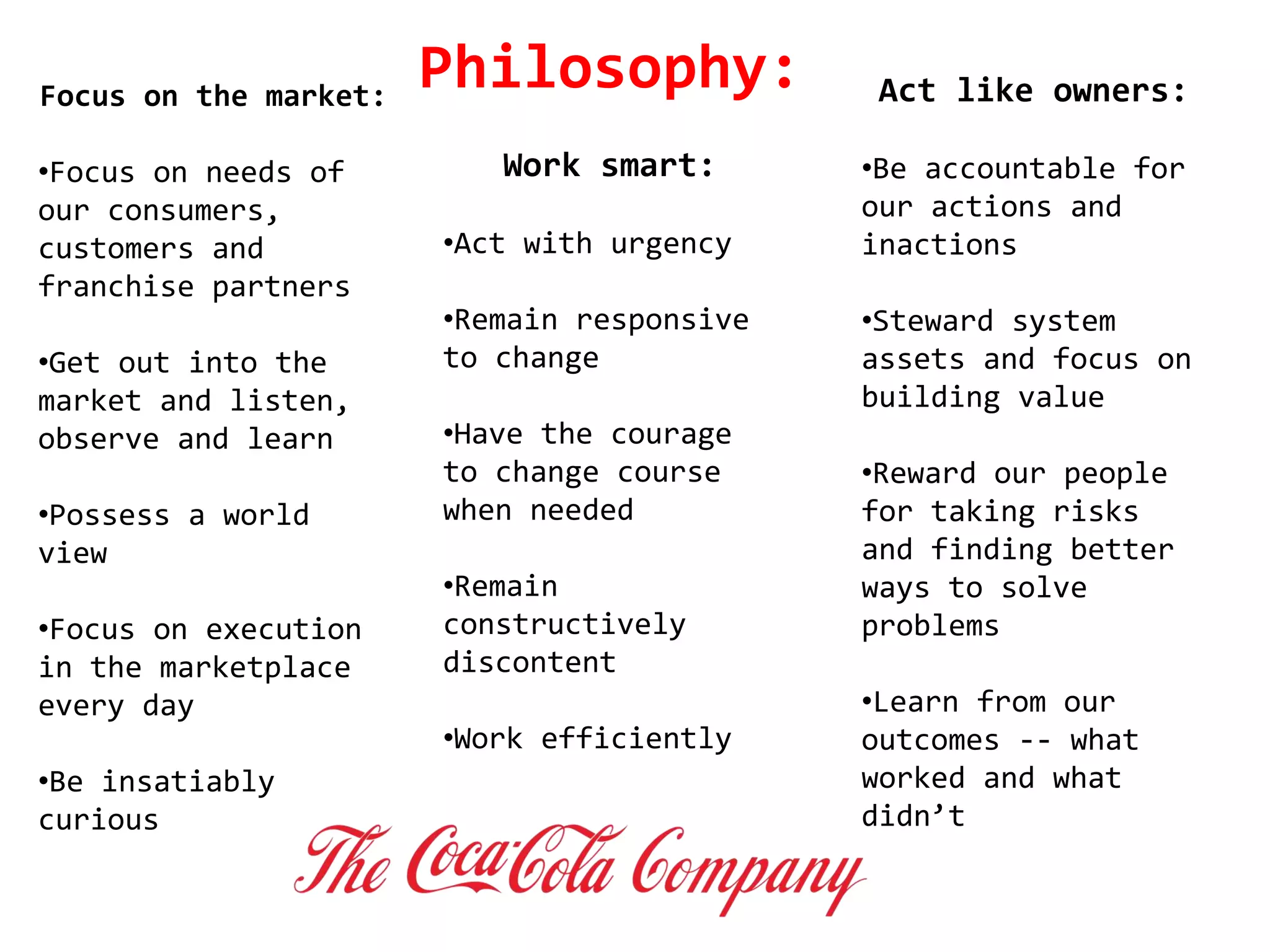 Focus on the market:
•Focus on needs of
our consumers,
customers and
franchise partners
•Get out into the
market and listen,
observe and learn
•Possess a world
view
•Focus on execution
in the marketplace
every day
•Be insatiably
curious
Work smart:
•Act with urgency
•Remain responsive
to change
•Have the courage
to change course
when needed
•Remain
constructively
discontent
•Work efficiently
Act like owners:
•Be accountable for
our actions and
inactions
•Steward system
assets and focus on
building value
•Reward our people
for taking risks
and finding better
ways to solve
problems
•Learn from our
outcomes -- what
worked and what
didn’t
Philosophy:
 