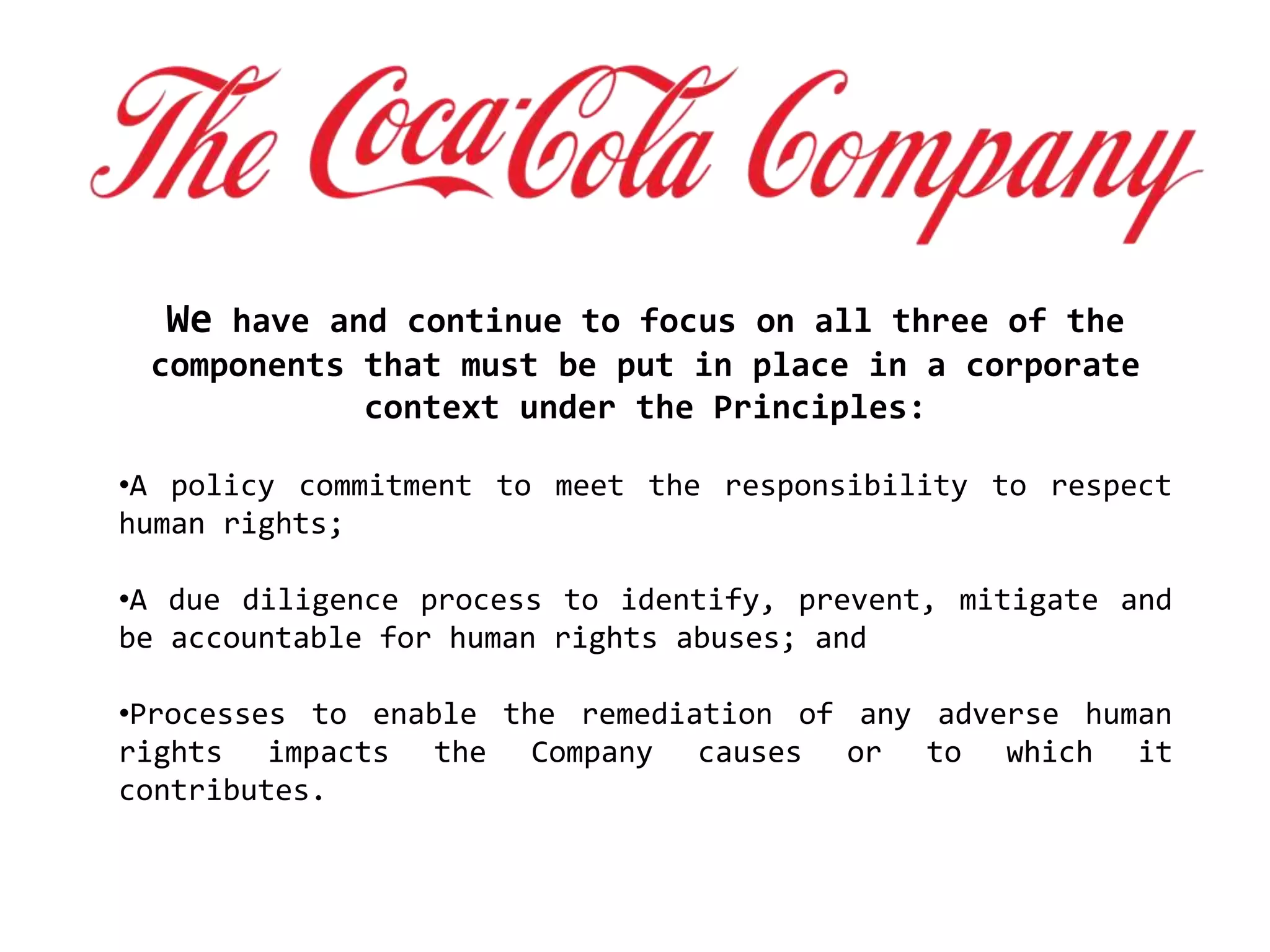 We have and continue to focus on all three of the
components that must be put in place in a corporate
context under the Principles:
•A policy commitment to meet the responsibility to respect
human rights;
•A due diligence process to identify, prevent, mitigate and
be accountable for human rights abuses; and
•Processes to enable the remediation of any adverse human
rights impacts the Company causes or to which it
contributes.
 