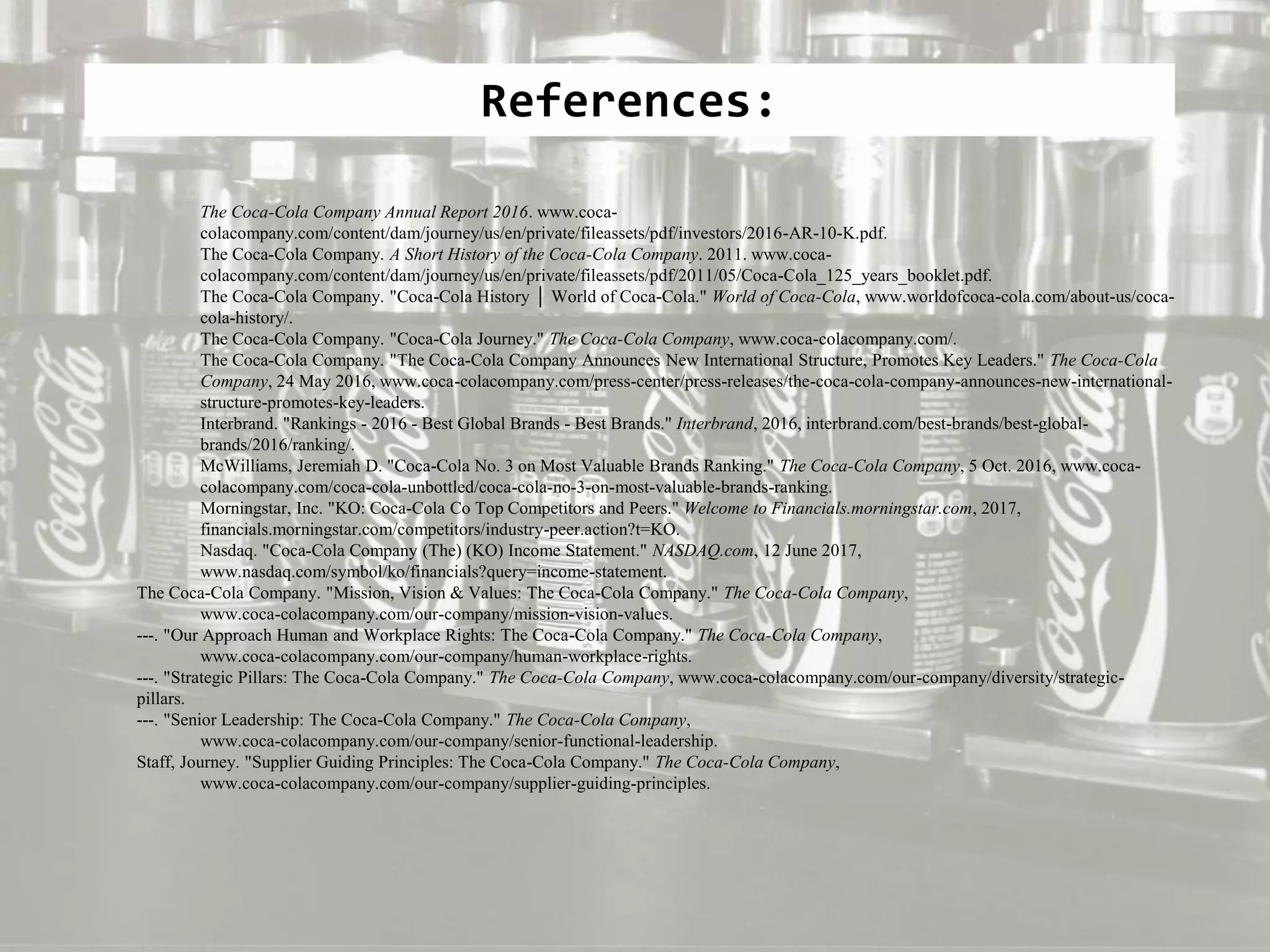 References:
The Coca-Cola Company Annual Report 2016. www.coca-
colacompany.com/content/dam/journey/us/en/private/fileassets/pdf/investors/2016-AR-10-K.pdf.
The Coca-Cola Company. A Short History of the Coca-Cola Company. 2011. www.coca-
colacompany.com/content/dam/journey/us/en/private/fileassets/pdf/2011/05/Coca-Cola_125_years_booklet.pdf.
The Coca-Cola Company. "Coca-Cola History │ World of Coca-Cola." World of Coca-Cola, www.worldofcoca-cola.com/about-us/coca-
cola-history/.
The Coca-Cola Company. "Coca-Cola Journey." The Coca-Cola Company, www.coca-colacompany.com/.
The Coca-Cola Company. "The Coca-Cola Company Announces New International Structure, Promotes Key Leaders." The Coca-Cola
Company, 24 May 2016, www.coca-colacompany.com/press-center/press-releases/the-coca-cola-company-announces-new-international-
structure-promotes-key-leaders.
Interbrand. "Rankings - 2016 - Best Global Brands - Best Brands." Interbrand, 2016, interbrand.com/best-brands/best-global-
brands/2016/ranking/.
McWilliams, Jeremiah D. "Coca-Cola No. 3 on Most Valuable Brands Ranking." The Coca-Cola Company, 5 Oct. 2016, www.coca-
colacompany.com/coca-cola-unbottled/coca-cola-no-3-on-most-valuable-brands-ranking.
Morningstar, Inc. "KO: Coca-Cola Co Top Competitors and Peers." Welcome to Financials.morningstar.com, 2017,
financials.morningstar.com/competitors/industry-peer.action?t=KO.
Nasdaq. "Coca-Cola Company (The) (KO) Income Statement." NASDAQ.com, 12 June 2017,
www.nasdaq.com/symbol/ko/financials?query=income-statement.
The Coca-Cola Company. "Mission, Vision & Values: The Coca-Cola Company." The Coca-Cola Company,
www.coca-colacompany.com/our-company/mission-vision-values.
---. "Our Approach Human and Workplace Rights: The Coca-Cola Company." The Coca-Cola Company,
www.coca-colacompany.com/our-company/human-workplace-rights.
---. "Strategic Pillars: The Coca-Cola Company." The Coca-Cola Company, www.coca-colacompany.com/our-company/diversity/strategic-
pillars.
---. "Senior Leadership: The Coca-Cola Company." The Coca-Cola Company,
www.coca-colacompany.com/our-company/senior-functional-leadership.
Staff, Journey. "Supplier Guiding Principles: The Coca-Cola Company." The Coca-Cola Company,
www.coca-colacompany.com/our-company/supplier-guiding-principles.
 