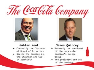 Muhtar Kent
● Currently the Chairman
of Board of Directors
● Served the company as
the Chairman and CEO
in 2009-2017
James Quincey
● Formerly the president
of the coca cola
company’s europe
group.
● The president and CEO
of the company.
 