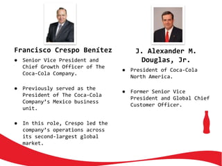 Francisco Crespo Benítez
● Senior Vice President and
Chief Growth Officer of The
Coca-Cola Company.
● Previously served as the
President of The Coca-Cola
Company’s Mexico business
unit.
● In this role, Crespo led the
company’s operations across
its second-largest global
market.
J. Alexander M.
Douglas, Jr.
● President of Coca-Cola
North America.
● Former Senior Vice
President and Global Chief
Customer Officer.
 