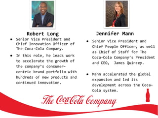 Robert Long
● Senior Vice President and
Chief Innovation Officer of
The Coca-Cola Company.
● In this role, he leads work
to accelerate the growth of
the company’s consumer-
centric brand portfolio with
hundreds of new products and
continued innovation.
Jennifer Mann
● Senior Vice President and
Chief People Officer, as well
as Chief of Staff for The
Coca-Cola Company’s President
and CEO, James Quincey.
● Mann accelerated the global
expansion and led its
development across the Coca-
Cola system.
 