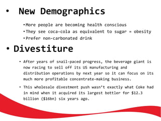 • New Demographics
• More people are becoming health conscious
• They see coca-cola as equivalent to sugar = obesity
• Prefer non-carbonated drink
• Divestiture
• After years of snail-paced progress, the beverage giant is
now racing to sell off its US manufacturing and
distribution operations by next year so it can focus on its
much more profitable concentrate-making business.
• This wholesale divestment push wasn’t exactly what Coke had
in mind when it acquired its largest bottler for $12.3
billion ($16bn) six years ago.
 