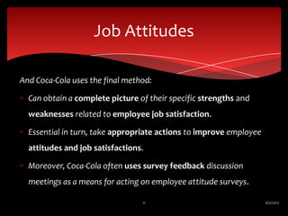 Job Attitudes

And Coca-Cola uses the final method:

  Can obtain a complete picture of their specific strengths and
  weaknesses related to employee job satisfaction.

  Essential in turn, take appropriate actions to improve employee
  attitudes and job satisfactions.

  Moreover, Coca-Cola often uses survey feedback discussion
  meetings as a means for acting on employee attitude surveys.

                                 11                                 6/2/2012
 