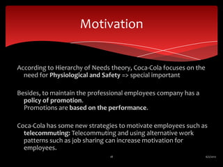 Motivation


According to Hierarchy of Needs theory, Coca-Cola focuses on the
  need for Physiological and Safety => special important

Besides, to maintain the professional employees company has a
  policy of promotion.
  Promotions are based on the performance.

Coca-Cola has some new strategies to motivate employees such as
  telecommuting: Telecommuting and using alternative work
  patterns such as job sharing can increase motivation for
  employees.
                               18                                  6/2/2012
 