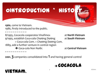 0Introduction * History

1960, come to Vietnam.
1986, firstly introduced to the public.
~~~~~~~~~~~
8/1995, Cocacola cooperates Vinafimex          at North Vietnam
9/1995, establish Coca-cola Chương Dương       at South Vietnam
          = Coca-cola Com. + Chương Dương Com.
1889, add a further venture in central region
           Coca-cola Non Nước                 at Central Vietnam
~~~~~~~~~~~
2001, 3 companies consolidated into   1 and having general control
                                              CocaCola
Vietnam.
                                      3                              6/2/2012
 