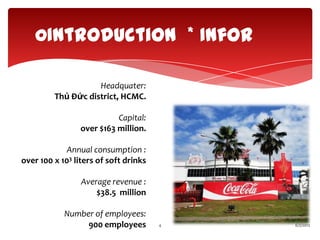 0Introduction * Infor

                    Headquater:
         Thủ Đức district, HCMC.

                           Capital:
                 over $163 million.

            Annual consumption :
over 100 x 103 liters of soft drinks

                 Average revenue :
                     $38.5 million

            Number of employees:
                 900 employees         4   6/2/2012
 