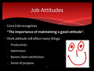 Job Attitudes

Coca-Cola recognizes
“The importance of maintaining a good attitude”.
Work attitude will affect many things.
• Productivity.
• Admiration.
• Boosts client satisfaction.
• Sense of purpose.
                                9                  6/2/2012
 