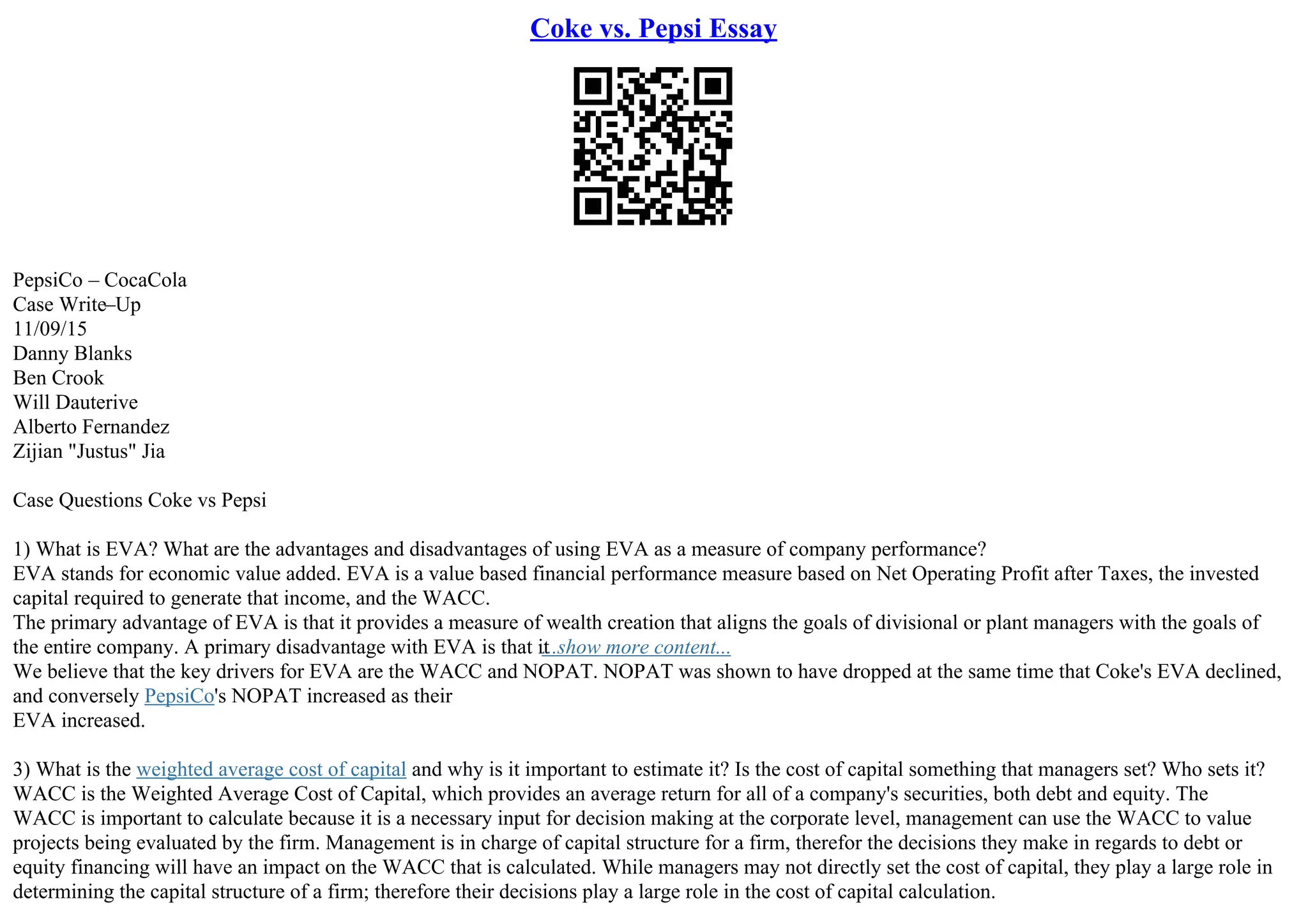 Coke vs. Pepsi Essay
PepsiCo – CocaCola
Case Write–Up
11/09/15
Danny Blanks
Ben Crook
Will Dauterive
Alberto Fernandez
Zijian "Justus" Jia
Case Questions Coke vs Pepsi
1) What is EVA? What are the advantages and disadvantages of using EVA as a measure of company performance?
EVA stands for economic value added. EVA is a value based financial performance measure based on Net Operating Profit after Taxes, the invested
capital required to generate that income, and the WACC.
The primary advantage of EVA is that it provides a measure of wealth creation that aligns the goals of divisional or plant managers with the goals of
the entire company. A primary disadvantage with EVA is that it
...show more content...
We believe that the key drivers for EVA are the WACC and NOPAT. NOPAT was shown to have dropped at the same time that Coke's EVA declined,
and conversely PepsiCo's NOPAT increased as their
EVA increased.
3) What is the weighted average cost of capital and why is it important to estimate it? Is the cost of capital something that managers set? Who sets it?
WACC is the Weighted Average Cost of Capital, which provides an average return for all of a company's securities, both debt and equity. The
WACC is important to calculate because it is a necessary input for decision making at the corporate level, management can use the WACC to value
projects being evaluated by the firm. Management is in charge of capital structure for a firm, therefor the decisions they make in regards to debt or
equity financing will have an impact on the WACC that is calculated. While managers may not directly set the cost of capital, they play a large role in
determining the capital structure of a firm; therefore their decisions play a large role in the cost of capital calculation.
 