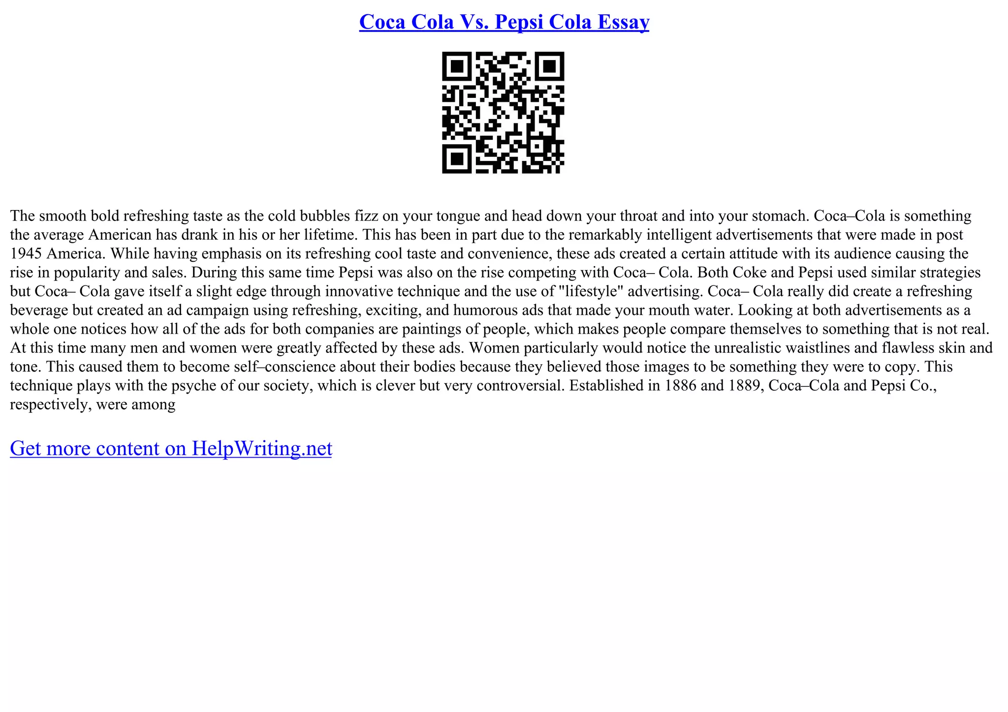 Coca Cola Vs. Pepsi Cola Essay
The smooth bold refreshing taste as the cold bubbles fizz on your tongue and head down your throat and into your stomach. Coca–Cola is something
the average American has drank in his or her lifetime. This has been in part due to the remarkably intelligent advertisements that were made in post
1945 America. While having emphasis on its refreshing cool taste and convenience, these ads created a certain attitude with its audience causing the
rise in popularity and sales. During this same time Pepsi was also on the rise competing with Coca– Cola. Both Coke and Pepsi used similar strategies
but Coca– Cola gave itself a slight edge through innovative technique and the use of "lifestyle" advertising. Coca– Cola really did create a refreshing
beverage but created an ad campaign using refreshing, exciting, and humorous ads that made your mouth water. Looking at both advertisements as a
whole one notices how all of the ads for both companies are paintings of people, which makes people compare themselves to something that is not real.
At this time many men and women were greatly affected by these ads. Women particularly would notice the unrealistic waistlines and flawless skin and
tone. This caused them to become self–conscience about their bodies because they believed those images to be something they were to copy. This
technique plays with the psyche of our society, which is clever but very controversial. Established in 1886 and 1889, Coca–Cola and Pepsi Co.,
respectively, were among
Get more content on HelpWriting.net
 