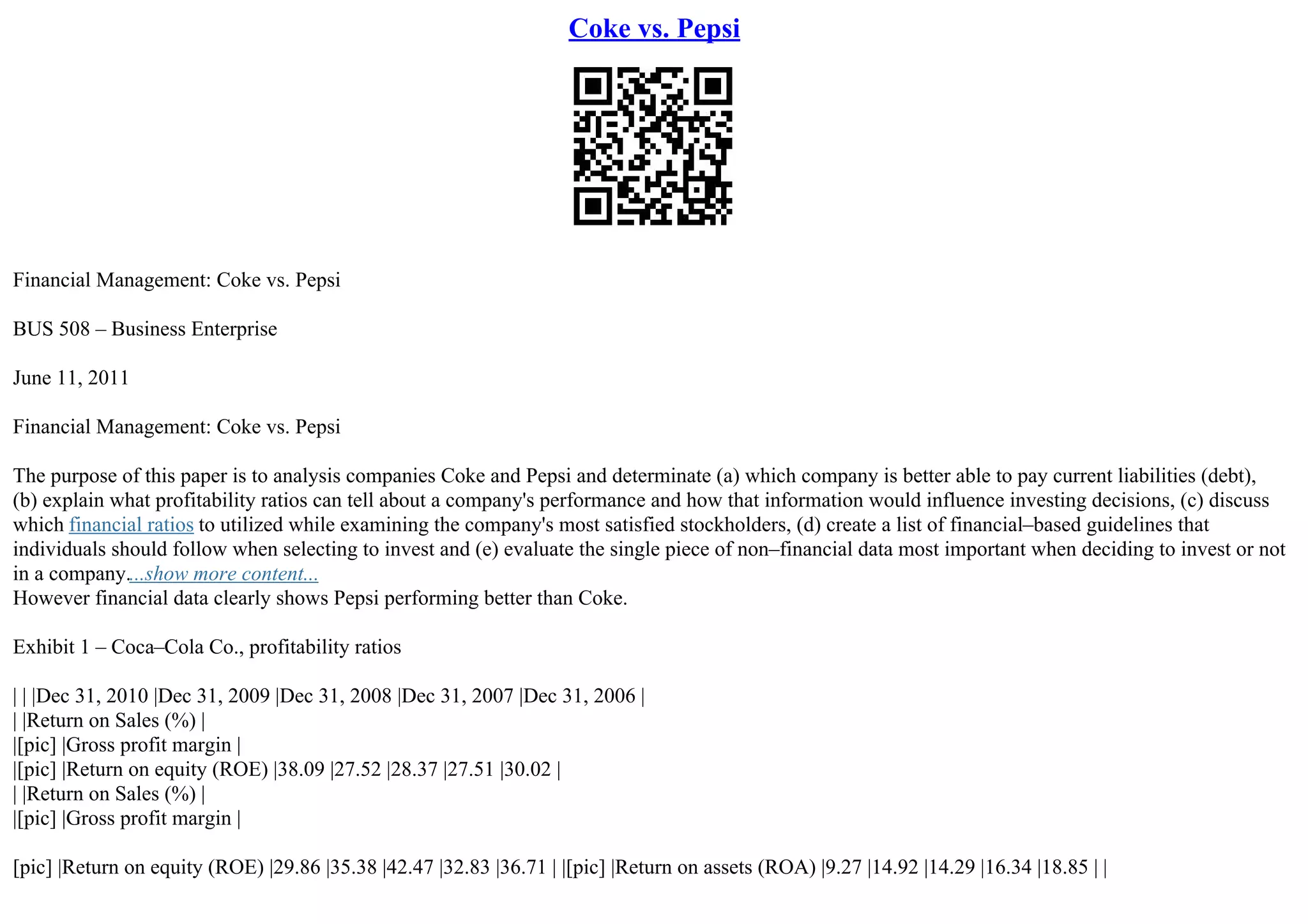 Coke vs. Pepsi
Financial Management: Coke vs. Pepsi
BUS 508 – Business Enterprise
June 11, 2011
Financial Management: Coke vs. Pepsi
The purpose of this paper is to analysis companies Coke and Pepsi and determinate (a) which company is better able to pay current liabilities (debt),
(b) explain what profitability ratios can tell about a company's performance and how that information would influence investing decisions, (c) discuss
which financial ratios to utilized while examining the company's most satisfied stockholders, (d) create a list of financial–based guidelines that
individuals should follow when selecting to invest and (e) evaluate the single piece of non–financial data most important when deciding to invest or not
in a company....show more content...
However financial data clearly shows Pepsi performing better than Coke.
Exhibit 1 – Coca–Cola Co., profitability ratios
| | |Dec 31, 2010 |Dec 31, 2009 |Dec 31, 2008 |Dec 31, 2007 |Dec 31, 2006 |
| |Return on Sales (%) |
|[pic] |Gross profit margin |
|[pic] |Return on equity (ROE) |38.09 |27.52 |28.37 |27.51 |30.02 |
| |Return on Sales (%) |
|[pic] |Gross profit margin |
[pic] |Return on equity (ROE) |29.86 |35.38 |42.47 |32.83 |36.71 | |[pic] |Return on assets (ROA) |9.27 |14.92 |14.29 |16.34 |18.85 | |
 