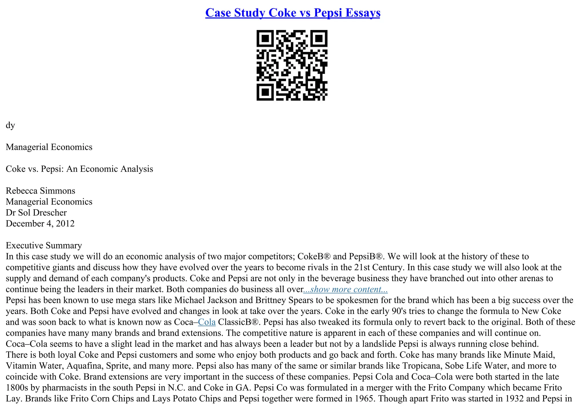 Case Study Coke vs Pepsi Essays
dy
Managerial Economics
Coke vs. Pepsi: An Economic Analysis
Rebecca Simmons
Managerial Economics
Dr Sol Drescher
December 4, 2012
Executive Summary
In this case study we will do an economic analysis of two major competitors; CokeВ® and PepsiВ®. We will look at the history of these to
competitive giants and discuss how they have evolved over the years to become rivals in the 21st Century. In this case study we will also look at the
supply and demand of each company's products. Coke and Pepsi are not only in the beverage business they have branched out into other arenas to
continue being the leaders in their market. Both companies do business all over...show more content...
Pepsi has been known to use mega stars like Michael Jackson and Brittney Spears to be spokesmen for the brand which has been a big success over the
years. Both Coke and Pepsi have evolved and changes in look at take over the years. Coke in the early 90's tries to change the formula to New Coke
and was soon back to what is known now as Coca–Cola ClassicВ®. Pepsi has also tweaked its formula only to revert back to the original. Both of these
companies have many many brands and brand extensions. The competitive nature is apparent in each of these companies and will continue on.
Coca–Cola seems to have a slight lead in the market and has always been a leader but not by a landslide Pepsi is always running close behind.
There is both loyal Coke and Pepsi customers and some who enjoy both products and go back and forth. Coke has many brands like Minute Maid,
Vitamin Water, Aquafina, Sprite, and many more. Pepsi also has many of the same or similar brands like Tropicana, Sobe Life Water, and more to
coincide with Coke. Brand extensions are very important in the success of these companies. Pepsi Cola and Coca–Cola were both started in the late
1800s by pharmacists in the south Pepsi in N.C. and Coke in GA. Pepsi Co was formulated in a merger with the Frito Company which became Frito
Lay. Brands like Frito Corn Chips and Lays Potato Chips and Pepsi together were formed in 1965. Though apart Frito was started in 1932 and Pepsi in
 