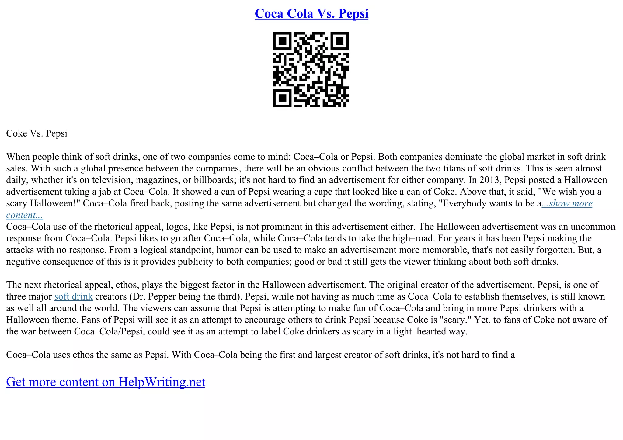 Coca Cola Vs. Pepsi
Coke Vs. Pepsi
When people think of soft drinks, one of two companies come to mind: Coca–Cola or Pepsi. Both companies dominate the global market in soft drink
sales. With such a global presence between the companies, there will be an obvious conflict between the two titans of soft drinks. This is seen almost
daily, whether it's on television, magazines, or billboards; it's not hard to find an advertisement for either company. In 2013, Pepsi posted a Halloween
advertisement taking a jab at Coca–Cola. It showed a can of Pepsi wearing a cape that looked like a can of Coke. Above that, it said, "We wish you a
scary Halloween!" Coca–Cola fired back, posting the same advertisement but changed the wording, stating, "Everybody wants to be a...show more
content...
Coca–Cola use of the rhetorical appeal, logos, like Pepsi, is not prominent in this advertisement either. The Halloween advertisement was an uncommon
response from Coca–Cola. Pepsi likes to go after Coca–Cola, while Coca–Cola tends to take the high–road. For years it has been Pepsi making the
attacks with no response. From a logical standpoint, humor can be used to make an advertisement more memorable, that's not easily forgotten. But, a
negative consequence of this is it provides publicity to both companies; good or bad it still gets the viewer thinking about both soft drinks.
The next rhetorical appeal, ethos, plays the biggest factor in the Halloween advertisement. The original creator of the advertisement, Pepsi, is one of
three major soft drink creators (Dr. Pepper being the third). Pepsi, while not having as much time as Coca–Cola to establish themselves, is still known
as well all around the world. The viewers can assume that Pepsi is attempting to make fun of Coca–Cola and bring in more Pepsi drinkers with a
Halloween theme. Fans of Pepsi will see it as an attempt to encourage others to drink Pepsi because Coke is "scary." Yet, to fans of Coke not aware of
the war between Coca–Cola/Pepsi, could see it as an attempt to label Coke drinkers as scary in a light–hearted way.
Coca–Cola uses ethos the same as Pepsi. With Coca–Cola being the first and largest creator of soft drinks, it's not hard to find a
Get more content on HelpWriting.net
 