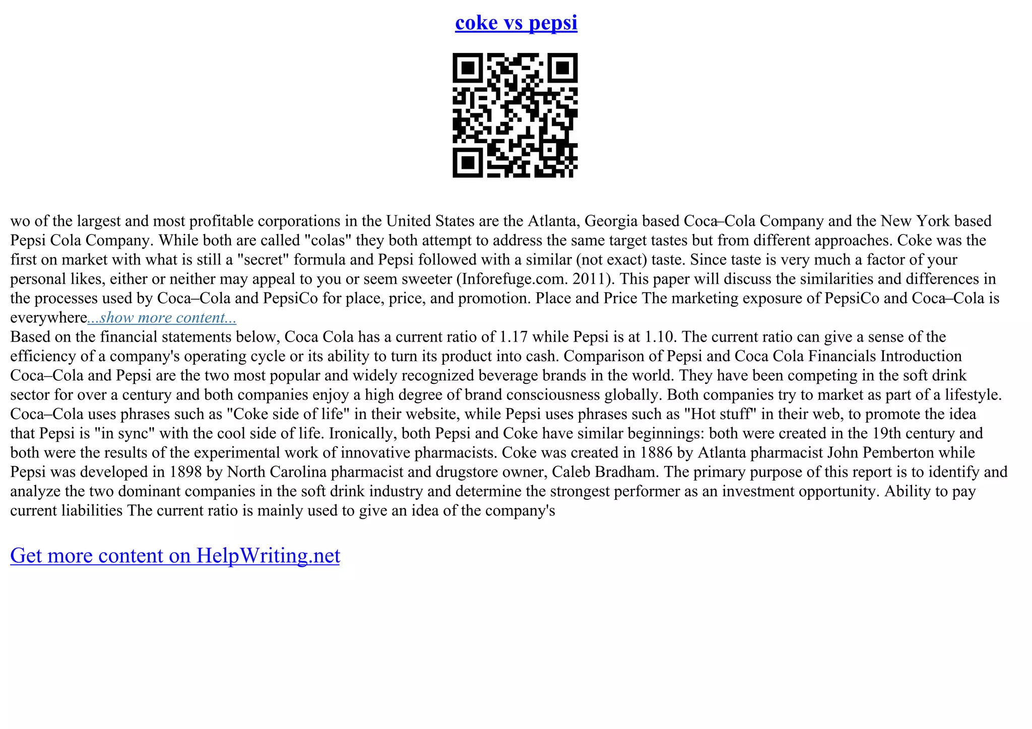 coke vs pepsi
wo of the largest and most profitable corporations in the United States are the Atlanta, Georgia based Coca–Cola Company and the New York based
Pepsi Cola Company. While both are called "colas" they both attempt to address the same target tastes but from different approaches. Coke was the
first on market with what is still a "secret" formula and Pepsi followed with a similar (not exact) taste. Since taste is very much a factor of your
personal likes, either or neither may appeal to you or seem sweeter (Inforefuge.com. 2011). This paper will discuss the similarities and differences in
the processes used by Coca–Cola and PepsiCo for place, price, and promotion. Place and Price The marketing exposure of PepsiCo and Coca–Cola is
everywhere...show more content...
Based on the financial statements below, Coca Cola has a current ratio of 1.17 while Pepsi is at 1.10. The current ratio can give a sense of the
efficiency of a company's operating cycle or its ability to turn its product into cash. Comparison of Pepsi and Coca Cola Financials Introduction
Coca–Cola and Pepsi are the two most popular and widely recognized beverage brands in the world. They have been competing in the soft drink
sector for over a century and both companies enjoy a high degree of brand consciousness globally. Both companies try to market as part of a lifestyle.
Coca–Cola uses phrases such as "Coke side of life" in their website, while Pepsi uses phrases such as "Hot stuff" in their web, to promote the idea
that Pepsi is "in sync" with the cool side of life. Ironically, both Pepsi and Coke have similar beginnings: both were created in the 19th century and
both were the results of the experimental work of innovative pharmacists. Coke was created in 1886 by Atlanta pharmacist John Pemberton while
Pepsi was developed in 1898 by North Carolina pharmacist and drugstore owner, Caleb Bradham. The primary purpose of this report is to identify and
analyze the two dominant companies in the soft drink industry and determine the strongest performer as an investment opportunity. Ability to pay
current liabilities The current ratio is mainly used to give an idea of the company's
Get more content on HelpWriting.net
 