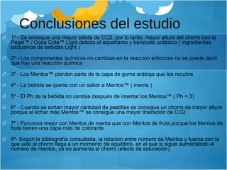 Conclusiones del estudio 1º - Se consigue una mayor salida de CO2, por lo tanto, mayor altura del chorro con la Pepsi™ / Coca Cola™ Light debido al aspartamo y benzoato potásico ( ingredientes exclusivos de bebidas Light ) 2º - Los componentes químicos no cambian en la reacción entonces no se puede decir que hay una reacción química 3º - Los Mentos™ pierden parte de la capa de goma arábiga que los recubre 4º - La bebida se queda con un sabor a Mentos™ ( menta ) 5º - El Ph de la bebida no cambia después de insertar los Mentos™ ( Ph = 3) 6º - Cuando se echan mayor cantidad de pastillas se consigue un chorro de mayor altura porque al echar más Mentos™ se consigue una mayor liberación de CO2 7º - Funciona mejor con Mentos de menta que con Mentos de fruta porque los Mentos de fruta tienen una capa más de colorante 8º- Según la bibliografía consultada, la relación entre número de Mentos y fuerza con la que sale el chorro llega a un momento de equilibrio, en el que si sigue aumentando el número de mentos, ya no aumenta el chorro (efecto de saturación). 