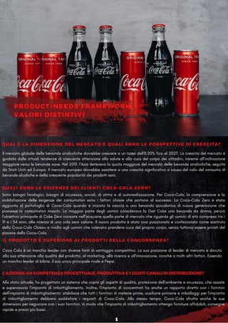 PRODUCT–NEEDS FRAMEWORK: I
VALORI DISTINTIVI
Sono bisogni fisiologici, bisogni di sicurezza, sociali, di stima e di autorealizzazione. Per Coca-Cola, la comprensione e la
soddisfazione delle esigenze dei consumatori sono i fattori chiave che portano al successo. La Coca-Cola Zero è stata
aggiunta al portafoglio di Coca-Cola quando è iniziata la caccia a una bevanda ipocalorica di nuova generazione che
piacesse ai consumatori maschi. La maggior parte degli uomini considerava la Diet Coke una bevanda da donna, perciò
l'obiettivo principale di Coke Zero consiste nell'acquisire quella parte di mercato che riguarda gli uomini di età compresa tra i
19 e i 34 anni, alla ricerca di una cola zero calorie. Il nuovo prodotto è stato così posizionato e confezionato come sostituto
della Coca-Cola Classic e rivolto agli uomini che volevano prendersi cura del proprio corpo, senza tuttavia essere privati ​
​
del
piacere della Coca-Cola.
QUALI SONO LE ESIGENZE DEI CLIENTI COCA-COLA ZERO?
L'AZIENDA HA COMPETENZA PROGETTUALE, PRODUTTIVA E I GIUSTI CANALI DI DISTRIBUZIONE?
IL PRODOTTO È SUPERIORE AI PRODOTTI DELLA CONCORRENZA?
Coca Cola è un marchio leader con diverse fonti di vantaggio competitivo. La sua posizione di leader di mercato è dovuta
alla sua attenzione alla qualità del prodotto, al marketing, alla ricerca e all'innovazione, nonché a molti altri fattori. Essendo
un marchio leader di bibite, il suo unico principale rivale è Pepsi.
Il mercato globale delle bevande analcoliche dovrebbe crescere a un tasso dell'8,20% fino al 2027. La crescita del mercato è
guidata dalle attuali tendenze di crescente attenzione alla salute e alla cura del corpo dei cittadini, insieme all'inclinazione
maggiore verso le bevande sane. Nel 2019, l'Asia deteneva la quota maggiore del mercato delle bevande analcoliche, seguita
da Stati Uniti ed Europa. Il mercato europeo dovrebbe assistere a una crescita significativa a causa del calo del consumo di
bevande alcoliche e della crescente popolarità dei prodotti sani.
QUAL É LA DIMENSIONE DEL MERCATO E QUALI SONO LE PORSPETTIVE DI CRESCITA?
Allo stato attuale, ha progettato un sistema che copre gli aspetti di qualità, protezione dell'ambiente e sicurezza, che assiste
e supervisiona l'impianto di imbottigliamento. Inoltre, l'impianto di concentrati ha anche un rapporto diretto con i fornitori
dell'impianto di imbottigliamento: stabilisce che tutti i fornitori di materie prime, ausiliarie primarie e imballaggi per l'impianto
di imbottigliamento debbano soddisfare i requisiti di Coca-Cola. Allo stesso tempo, Coca-Cola sfrutta anche le sue
dimensioni per negoziare con i suoi fornitori, in modo che l'impianto di imbottigliamento ottenga forniture affidabili, consegne
rapide e prezzi più bassi.
1
 