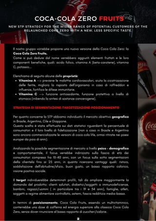 NEW STP STRATEGY FOR THE WIDER RANGE OF POTENTIAL CUSTOMERS OF THE
RELAUNCHED COKE ZERO WITH A NEW, LESS SPECIFIC TASTE.
Vitamina A --> previene le malattie cardiovascolari, aiuta la cicatrizzazione
delle ferite, migliora la risposta dell’organismo in caso di raffreddori e
influenze, fortifica le difese immunitarie.
Vitamina C --> funzione antiossidante, funzione protettiva a livello di
stomaco (inibendo la sintesi di sostanze cancerogene).
Il nostro gruppo vorrebbe proporre una nuova versione della Coca Cola Zero: la
Coca Cola Zero Fruits.
Come si può dedure dal nome verrebbero aggiunti elementi fruttati e le loro
componenti benefiche, quali: acido folico, vitamina A (beta-carotene), vitamina
C, potassio...
Elenchiamo di seguito alcune delle proprietà:
STRATEGIA DI SEGMENTAZIONE-TARGETIZZAZIONE-POSIZIONAMENTO
Per quanto concerne la STP abbiamo individuato il mercato obiettivo geografico
in Brasile, Argentina, Cile e Giappone.
Questa scelta è stata effettuata sui dati statistici riguardanti la percentuale di
consumatori e il loro livello di fidelizzazione (non a caso in Brasile e Argentina
sono ancora commercializzate le versioni di coca cola life, ormai ritirate nei paesi
europei da paio di anni).
Analizzando la possibile segmentazione di mercato a livello psico - demografico
e comportamentale, il focus verrebbe indirizzato sulla fascia di età dei
consumatori compresa fra 10-40 anni, con un focus sulla sotto segmentazioni
della clientela fino ai 25 anni, in quanto ricercano vantaggi quali: ristoro,
soddisfazione dell'abitudine/sfizio, buon gusto, un basso rapporto calorico,
visione positiva sociale.
Il target individuerebbe determinati profili, tali da ampliare maggiormente la
domanda del prodotto: clienti salutisti, diabetici/soggetti a immunodeficienze,
bambini, ragazzi/uomini ( in particolare tra i 19 e 34 anni), famiglie, atleti,
soggetti a regime alimentare controllato, astemi, fascia redditizia media-bassa.
In termini di posizionamento, Coca Cola Fruits, essendo un multivitaminico,
conterrebbe una dose di caffeina ed energia superiore alla classica Coca Cola
Zero, senza dover rinunciare al basso rapporto di zuccheri/calorie.
COCA-COLA ZERO FRUITS
2
 