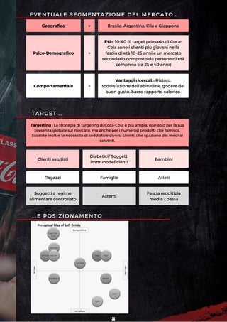 Coca Cola
Fruits
Geografico > Brasile, Argentina, Cile e Giappone
Psico-Demografico >
Età= 10-40 (Il target primario di Coca-
Cola sono i clienti più giovani nella
fascia di età 10-25 anni e un mercato
secondario composto da persone di età
compresa tra 25 e 40 anni)
Comportamentale >
Vantaggi ricercati: Ristoro,
soddisfazione dell'abitudine, godere del
buon gusto, basso rapporto calorico.
TARGET...
Targerting : La strategia di targeting di Coca-Cola è più ampia, non solo per la sua
presenza globale sul mercato, ma anche per i numerosi prodotti che fornisce.
Sussiste inoltre la necessità di soddisfare diversi clienti, che spaziano dai medi ai
salutisti.
Clienti salutisti
Diabetici/ Soggetti
immunodeficienti
Bambini
Ragazzi Famiglie Atleti
Soggetti a regime
alimentare controllato
Astemi
Fascia redditizia
media - bassa
...E POSIZIONAMENTO
EVENTUALE SEGMENTAZIONE DEL MERCATO..
3
 