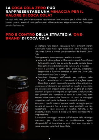 LA COCA COLA ZERO PUÒ
RAPPRESENTARE UNA MINACCIA PER IL
VALORE DI COCA COLA?
La coca cola zero può effettivamente rappresentare una minaccia per il valore della coca
cola,in quanto, eventuali sottoperformance influenzerebbero negativamente sia l'immagine
quanto il patrimonio.
PRO E CONTRO DELLA STRATEGIA 'ONE-
BRAND' DI COCA COLA
estende il valore globale e il fascino iconico di Coca-Cola a
tutti gli altri marchi, così da unire la grande famiglia Coca-
Cola sotto il brand della bevanda numero uno al mondo;
Pone il prodotto al centro della creatività, celebrando
l’esperienza e il piacere semplice di bere una Coca-Cola,
qualunque Coca-Cola si scelga;
Sottolinea l’impegno dell’azienda nei confronti della
“scelta”, permettendo ai consumatori di scegliere quale
Coca-Cola si adatti meglio ai loro gusti e al loro stile di vita.
La strategia “One Brand” raggruppa tutti i differenti marchi
(Cola-Cola, Coca-Cola light, Coca-Cola Zero e Coca-Cola
Life) sotto l’unico e iconico posizionamento del brand Coca-
Cola.
Ciò rappresenta sicuramente un beneficio in quanto:
Le persone attribuiscono dei significati ai marchi e man mano
che creano ricordi e legami emotivi con un marchio, gli elementi
costitutivi di questo si riempiono di significato. A tal proposito,
basti pensare alla sfumatura di rosso di Coca-Cola; sono
elementi come questo che forniscono ai brand un vantaggio
competitivo che li rende facilmente riconoscibili e distinti.
Viceversa, i marchi possono perdere questo vantaggio quando
cercano di innovarsi fino a creare nuovi significati che non
rispecchiano i valori connessi al marchio. Talvolta, a tal
proposito, i diversi marchi di Coca-Cola hanno contraddetto la
sua personalità.
Il principale svantaggio, dettato dall'adozione della strategia
one-brand, per Coca-Cola, è indubbiamente legato
all'impossibilità di trasmettere ai suoi clienti una proposta di
valore unica per variante di Coca-Cola.
4
 