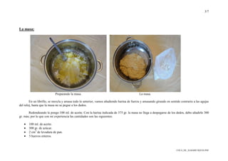 3/7
COCA_DE_ALBARICOQUES.PDF
La masa:
Preparando la masa. La masa.
En un librillo, se mezcla y amasa todo lo anterior, vamos añadiendo harina de fuerza y amasando girando en sentido contrario a las agujas
del reloj, hasta que la masa no se pegue a los dedos.
Redondeando le pongo 100 ml. de aceite. Con la harina indicada de 375 gr. la masa no llega a despegarse de los dedos, debo añadirle 300
gr. más; por lo que con mi experiencia las cantidades son las siguientes:
• 100 ml. de aceite.
• 300 gr. de azúcar.
• 2 cm3
de levadura de pan.
• 3 huevos enteros.
 