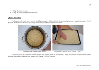 4/7
COCA_DE_ALBARICOQUES.PDF
• 350 gr. de patatas en crudo.
• 675 gr. de harina para repostería (de fuerza).
¿Cómo “tovarla”:
Se hace una bola con la masa y se pone al sol bajo un trapo, o al horno después de calentado ligeramente y apagado, para que se “tove”
bien. De 30 a 45 minutos. Se amasa de nuevo y a fermentar otros 45 minutos aproximadamente.
Fermentación de la pasta, como “tovarla”. Colocación de la pasta y de nuevo a fermentar, a “tovar”.
Se puede “tovar” de la siguiente manera. Poner la bola de pasta dentro de un recipiente y debajo una cacerola con agua caliente y todo
envuelto en un plástico. Luego se pone manteca en la “llauna” y a “tovar” otra vez.
 