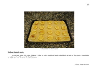 5/7
COCA_DE_ALBARICOQUES.PDF
Colocación de los albaricoques.
Colocación de la pasta:
Se coge una “llauna” y se “unta” con aceite o “saim”, se coloca la pasta y se aplana con los dedos, no debe ser muy gorda. A continuación
se la deja que “tove” de nuevo. De 30 a 45 minutos.
 
