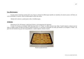 6/7
COCA_DE_ALBARICOQUES.PDF
Los albaricoques:
Se pone azúcar normal por encima de la coca, luego se colocan los albaricoques (pueden ser naturales, de conserva casera o de bote), así
como mermelada si se quiere, sobre los albaricoques se pone más azúcar.
Además de lo anterior se puede poner coñac a losalbaricoques.
Al horno:
Horneamos de 30 a 40 minutos, según tipo de horno, a una temperatura de repostería.
Consejo: Si el horno es de butano, debe funcionar lento y la “llauna” no debe colocarse muy abajo. Cuando empieza a dorarse por los
lados, se apaga la parte de abajo del fuego de butano del horno y se enciende el gratinador de arriba, previamente se ha bajado la “llauna”. Ha
partir de este momento hay que estar muy pendiente y cuando empieza a dorarse, sacarla.
Recién sacada del horno.
 