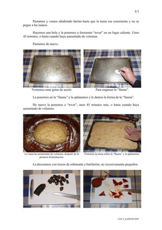 5/7
COCA_RAISONS.PDF
Pastamos y vamos añadiendo harina hasta que la masa sea consistente y no se
pegue a las manos.
Hacemos una bola y la ponemos a fermentar “tovar” en un lugar caliente. Unos
45 minutos, o hasta cuando haya aumentado de volumen.
Pastamos de nuevo.
Vertemos unas gotas de aceite. Para engrasar la “llauna”.
La ponemos en la “llauna” y la aplanamos y le damos la forma de la “llauna”.
De nuevo la ponemos a “tovar”, unos 45 minutos más, o hasta cuando haya
aumentado de volumen.
La masa ha aumentado de volumen, después de la
primera fermentación.
Ponemos la masa sobre la “llauna” y la aplanamos.
La decoramos con trozos de sobrasada y butifarrón, no excesivamente pequeños.
 
