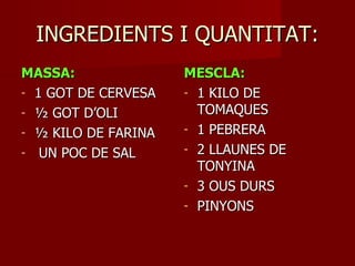 INGREDIENTS I QUANTITAT:
MASSA:               MESCLA:
- 1 GOT DE CERVESA   - 1 KILO DE
- ½ GOT D’OLI          TOMAQUES
- ½ KILO DE FARINA   - 1 PEBRERA

- UN POC DE SAL      - 2 LLAUNES DE
                       TONYINA
                     - 3 OUS DURS
                     - PINYONS
 