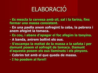 ELABORACIÓ
- Es mescla la cervesa amb oli, sal i la farina, fins
formar una massa consistent.
- En una paella anem sofregint la ceba, la pebrera i
anem afegint la tomaca.
- Es cou, i abans d’apagar el foc afegim la tonyina.
- A banda, anirem bollint els ous.
- S’escampa la meitat de la massa a la safata i per
damunt posem el sofregit de tomaca. Damunt
d’aquesta posem els ous llaminats i els pinyons.
- Cobrim tot amb el que queda de massa.
- I ho posdem al forn!!
 