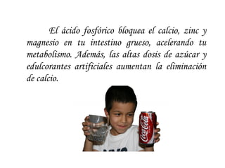 El ácido fosfórico bloquea el calcio, zinc y magnesio en tu intestino grueso, acelerando tu metabolismo. Además, las altas dosis de azúcar y edulcorantes artificiales aumentan la eliminación de calcio.  