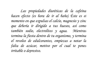 Las propiedades diuréticas de la cafeína hacen efecto (es hora de ir al baño) Éste es el momento en que expulsas el calcio, magnesio y zinc que debería ir dirigido a tus huesos, así como también sodio, electrolitos y agua.  Mientras termina la fiesta dentro de tu organismo, y termina el revoleo de edulcorantes, empiezas a notar la falta de azúcar, motivo por el cual te pones irritable o depresivo.  