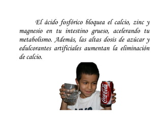 El ácido fosfórico bloquea el calcio, zinc y magnesio en tu intestino grueso, acelerando tu metabolismo. Además, las altas dosis de azúcar y edulcorantes artificiales aumentan la eliminación de calcio.  