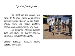 Y por si fuera poco En abril del año pasado una niña, de 10 años, pupila de la escuela primaria Dante Alighieri de São Paulo,  Brasil, murió sin ningun problema médico. Ella colapso durante una clase.  Le aplicaron  primeros auxilios, pero élla murió en algunos minutos durante el transporte al hospital.  Razón: Estómago hinchado, muerte debido a sofocacion. 
