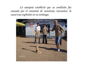 La autopsia estableció que su condición fue causada por el consumio de sustancias reactantes, lo causó una explosión en su estómago.  